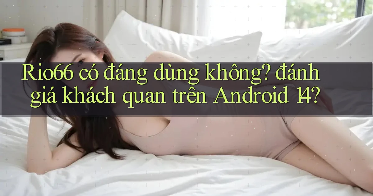 Rio66 có đáng dùng không đánh giá khách quan trên Android 14