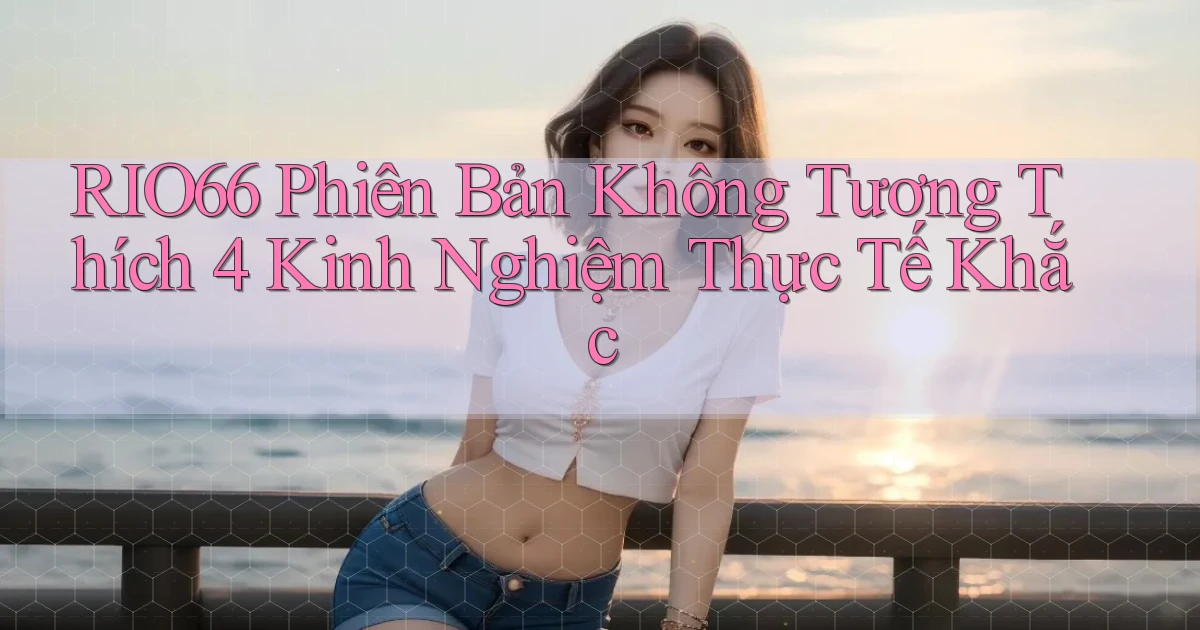 rio66 phiên bản không tương thích 4 kinh nghiệm thực tế khắc