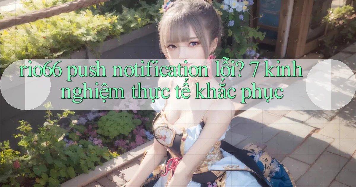 rio66 push notification lỗi 7 kinh nghiệm thực tế khắc phục