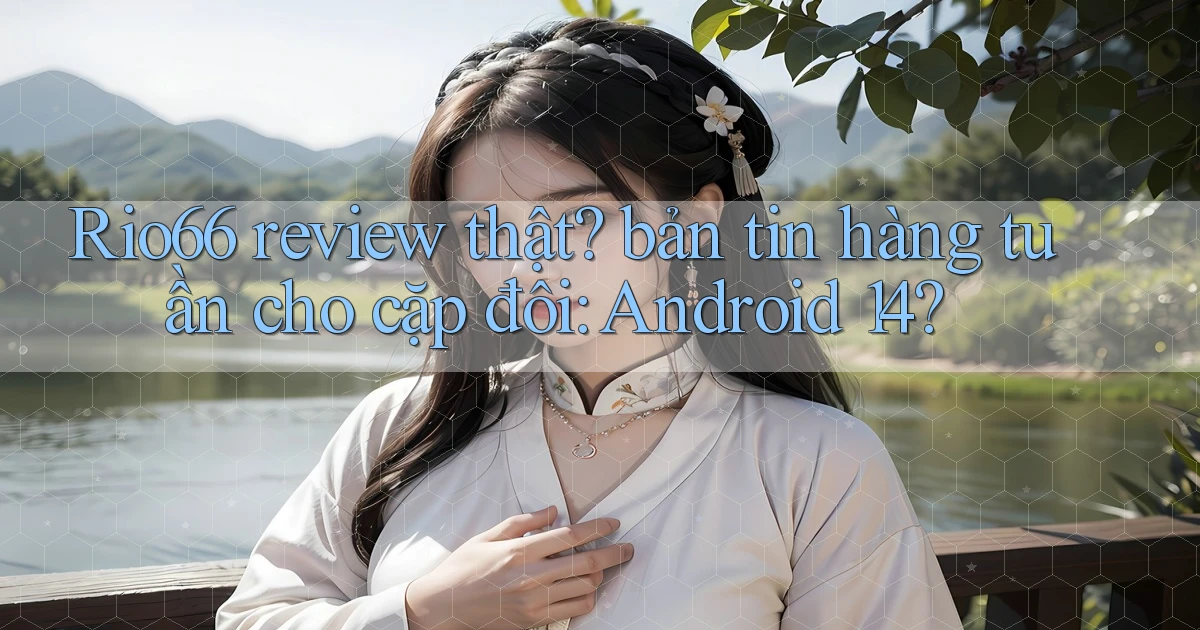 Rio66 review thật bản tin hàng tuần cho cặp đôi Android 14