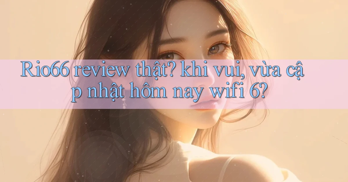 Rio66 review thật khi vui, vừa cập nhật hôm nay wifi 6