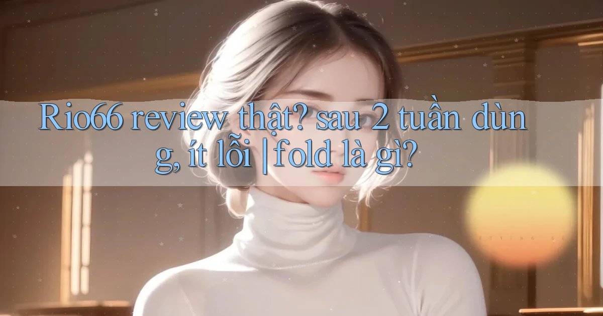 Rio66 review thật sau 2 tuần dùng, ít lỗi fold là gì