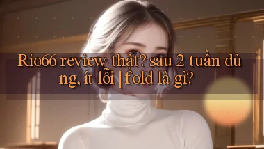 Rio66 review thật sau 2 tuần dùng, ít lỗi fold là gì