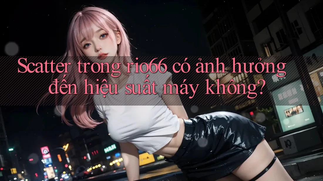 Scatter trong rio66 có ảnh hưởng đến hiệu suất máy không?