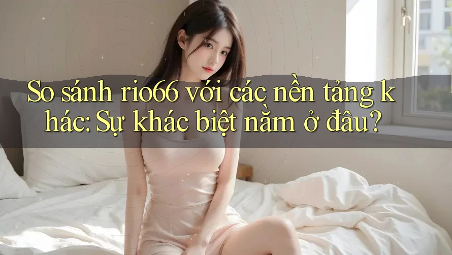 So sánh rio66 với các nền tảng khác: Sự khác biệt nằm ở đâu?