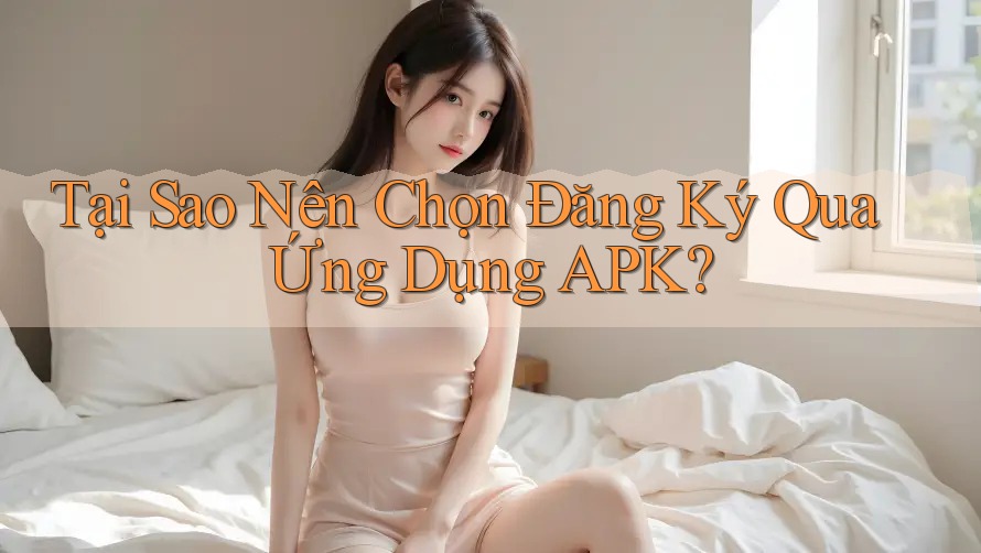 Tại Sao Nên Chọn Đăng Ký Qua Ứng Dụng APK?