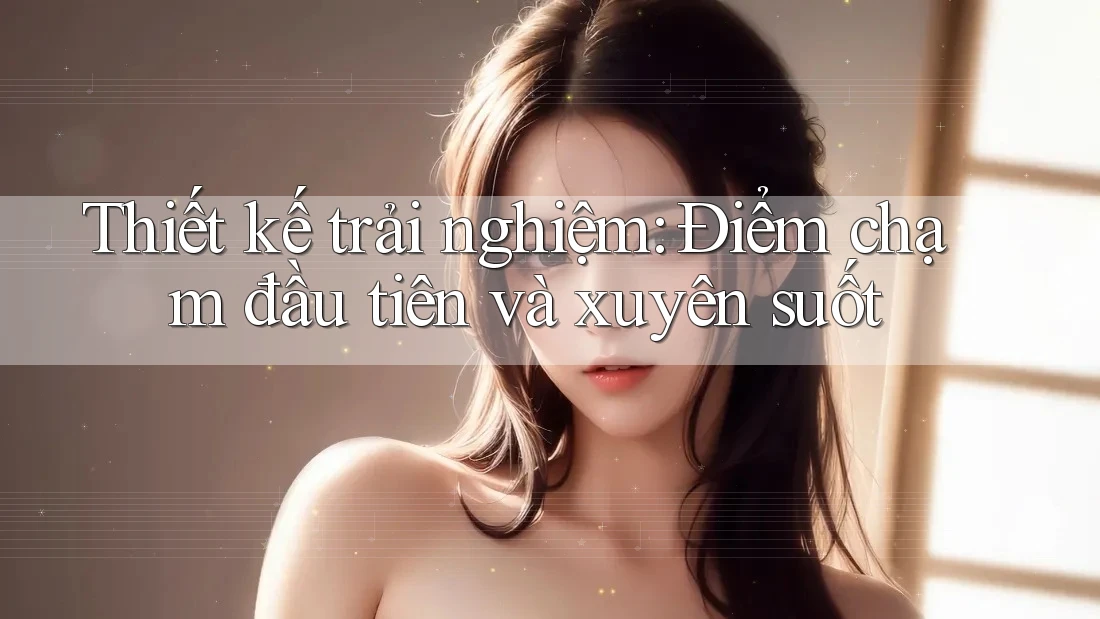 Thiết kế trải nghiệm: Điểm chạm đầu tiên và xuyên suốt Thiết kế trải nghiệm: Điểm chạm đầu tiên và xuyên suốt