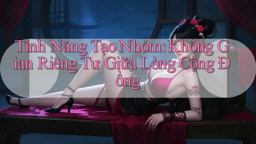 Tính Năng Tạo Nhóm: Không Gian Riêng Tư Giữa Lòng Cộng Đồng