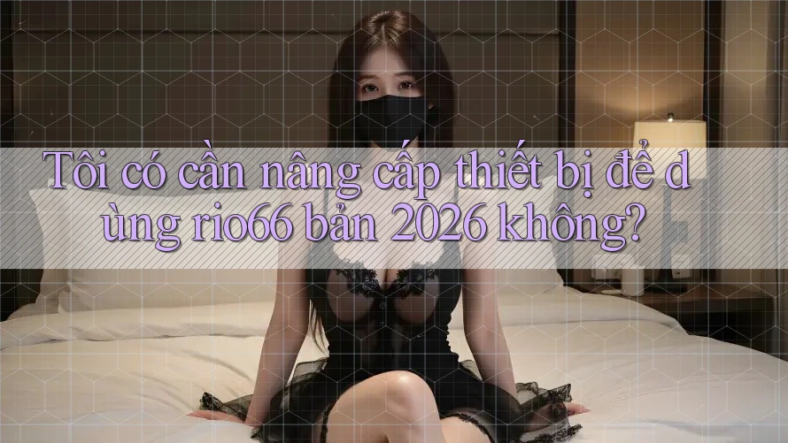 Tôi có cần nâng cấp thiết bị để dùng rio66 bản 2026 không? Tôi có cần nâng cấp thiết bị để dùng rio66 bản 2026 không?