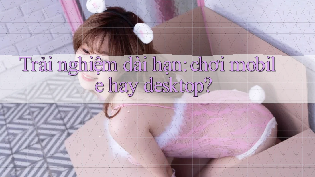 Trải nghiệm dài hạn: chơi mobile hay desktop?