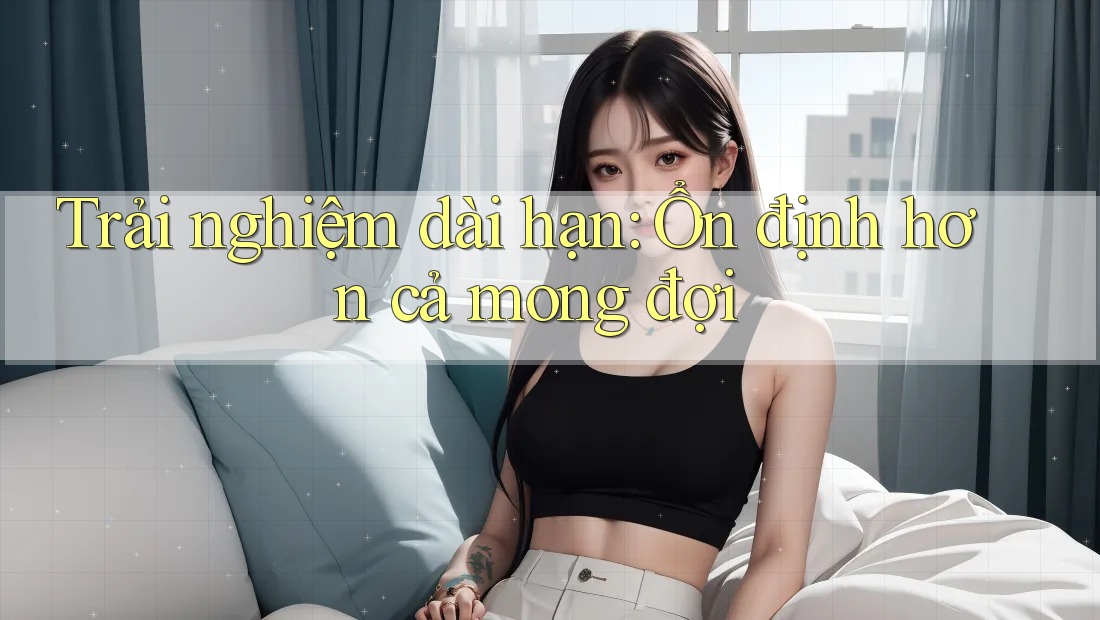 Trải nghiệm dài hạn: ổn định hơn cả mong đợi