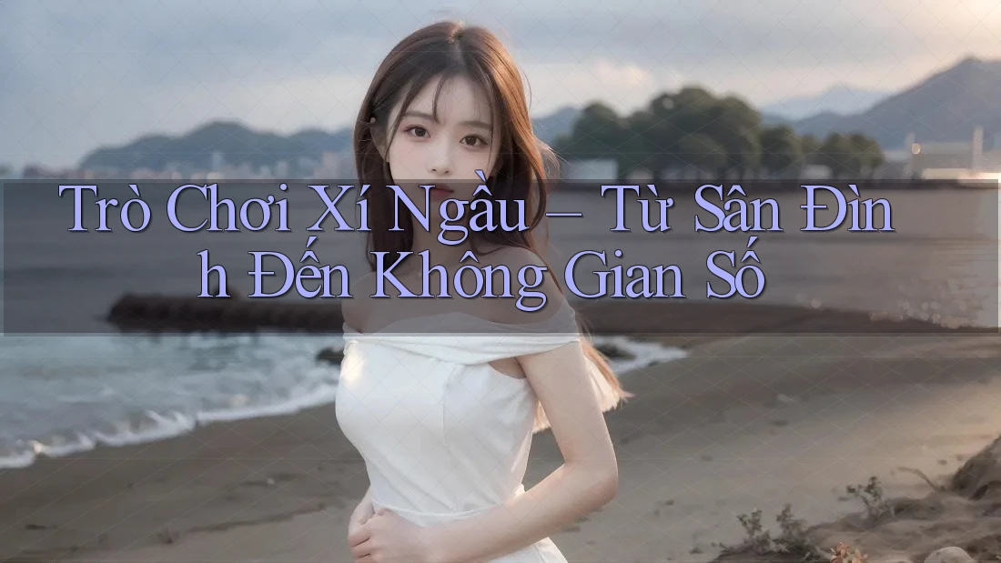 Trò Chơi Xí Ngầu – Từ Sân Đình Đến Không Gian Số Trò Chơi Xí Ngầu – Từ Sân Đình Đến Không Gian Số