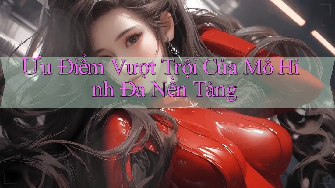 Ưu Điểm Vượt Trội Của Mô Hình Đa Nền Tảng Ưu Điểm Vượt Trội Của Mô Hình Đa Nền Tảng