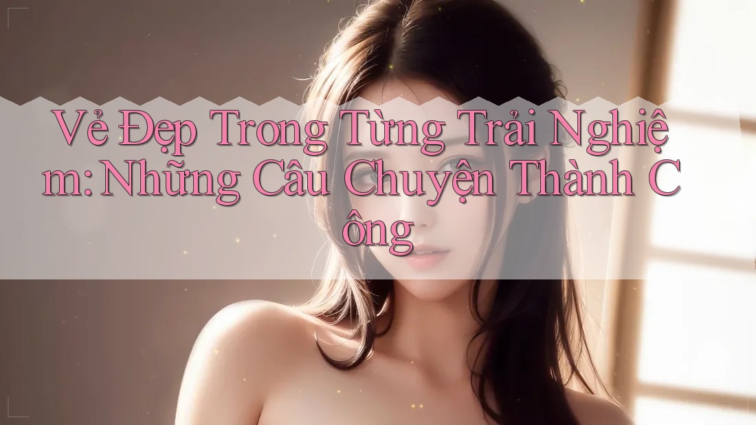Vẻ Đẹp Trong Từng Trải Nghiệm: Những Câu Chuyện Thành Công Vẻ Đẹp Trong Từng Trải Nghiệm: Những Câu Chuyện Thành Công