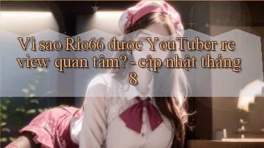 Vì sao Rio66 được YouTuber review quan tâm   cập nhật tháng 8
